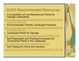 GCES Recommended Resources
• A Compilation of Low Maintenance Plants for
   Georgia Landscapes
http://pubs.caes.uga.edu/caespubs/Agriculture/horticult
   ure/H-91-009.htm
• Environmentally Friendly Landscape Practices
http://pubs.caes.uga.edu/caespubs/Agriculture/horticult
   ure/H-00-060.htm
• Landscape Plants for Georgia
http://pubs.caes.uga.edu/caespubs/pubcd/B625.htm
• Soil Preparation and Planting Procedures for
   Ornamental Plants in the Landscape
http://www.ces.uga.edu/pubcd/B932-w.htm
• Soil Testing for Home and Gardens
http://pubs.caes.uga.edu/caespubs/pubs/PDF/L387.pdf
 