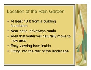 Location of the Rain Garden

• At least 10 ft from a building
  foundation
• Near patio, driveways roads
• Area that water will naturally move to
  –low area
• Easy viewing from inside
• Fitting into the rest of the landscape
 