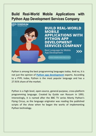 Build Real-World Mobile Applications with
Python App Development Services Company
Python is among the best programming languages today. And no, it is
not just the opinion of Python app development experts. According
to a PYPL Index, Python is the most popular language and has a
27.91% share of the market.
Python is a high-level, open-source, general-purpose, cross-platform
programming language. Created by Guido van Rossum in 1991.
Interestingly, it is named after the BBC TV series Monty Python's
Flying Circus, as the language originator was reading the published
scripts of the show when he began the works of implementing
Python technology.
 