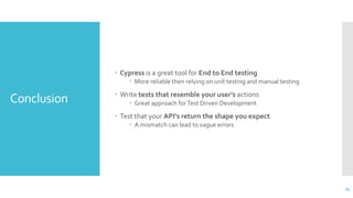 Conclusion
 Cypress is a great tool for End to End testing
 More reliable then relying on unit testing and manual testing
 Write tests that resemble your user’s actions
 Great approach forTest Driven Development
 Test that your API’s return the shape you expect
 A mismatch can lead to vague errors
25
 