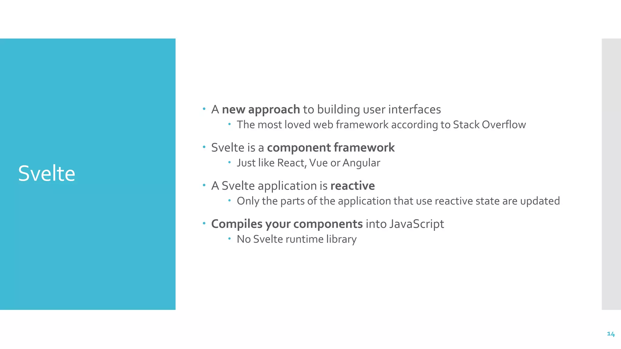 Svelte
 A new approach to building user interfaces
 The most loved web framework according to Stack Overflow
 Svelte is a component framework
 Just like React,Vue or Angular
 A Svelte application is reactive
 Only the parts of the application that use reactive state are updated
 Compiles your components into JavaScript
 No Svelte runtime library
14
 