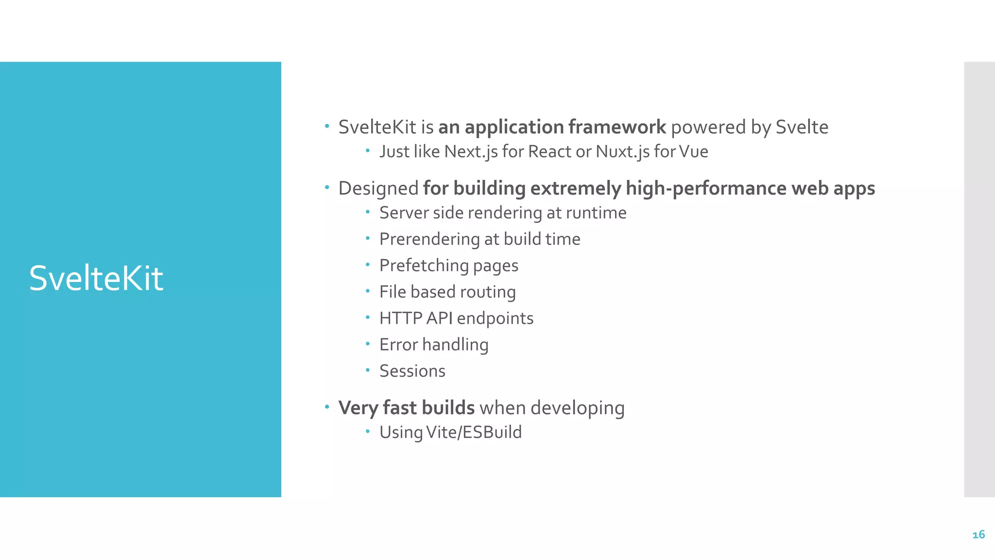 SvelteKit
 SvelteKit is an application framework powered by Svelte
 Just like Next.js for React or Nuxt.js forVue
 Designed for building extremely high-performance web apps
 Server side rendering at runtime
 Prerendering at build time
 Prefetching pages
 File based routing
 HTTP API endpoints
 Error handling
 Sessions
 Very fast builds when developing
 UsingVite/ESBuild
16
 