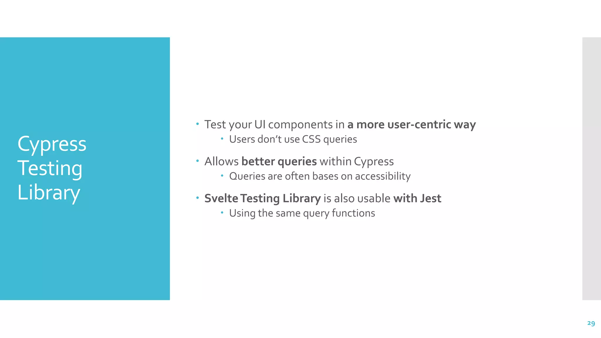 Cypress
Testing
Library
 Test your UI components in a more user-centric way
 Users don’t use CSS queries
 Allows better queries within Cypress
 Queries are often bases on accessibility
 SvelteTesting Library is also usable with Jest
 Using the same query functions
29
 