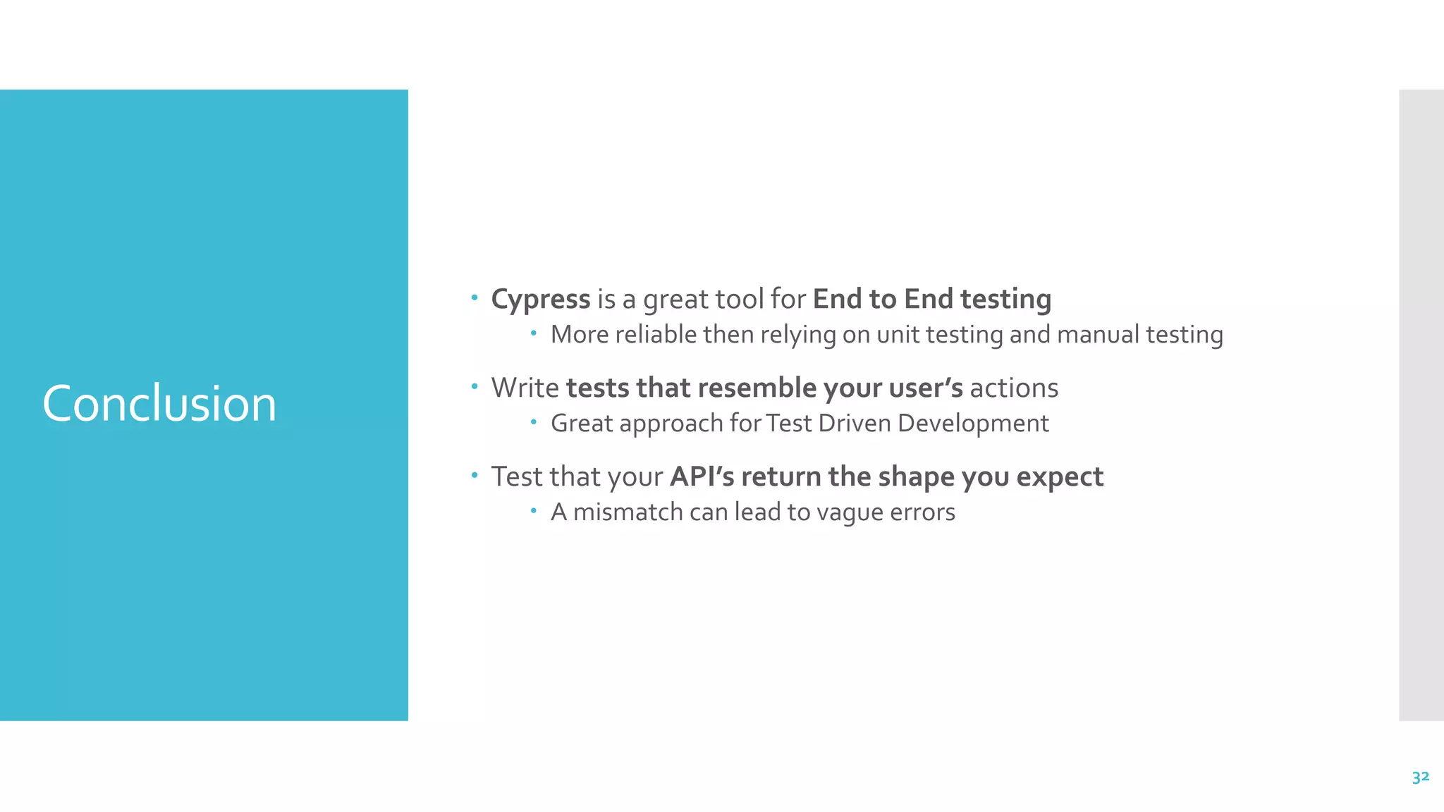 Conclusion
 Cypress is a great tool for End to End testing
 More reliable then relying on unit testing and manual testing
 Write tests that resemble your user’s actions
 Great approach forTest Driven Development
 Test that your API’s return the shape you expect
 A mismatch can lead to vague errors
32
 