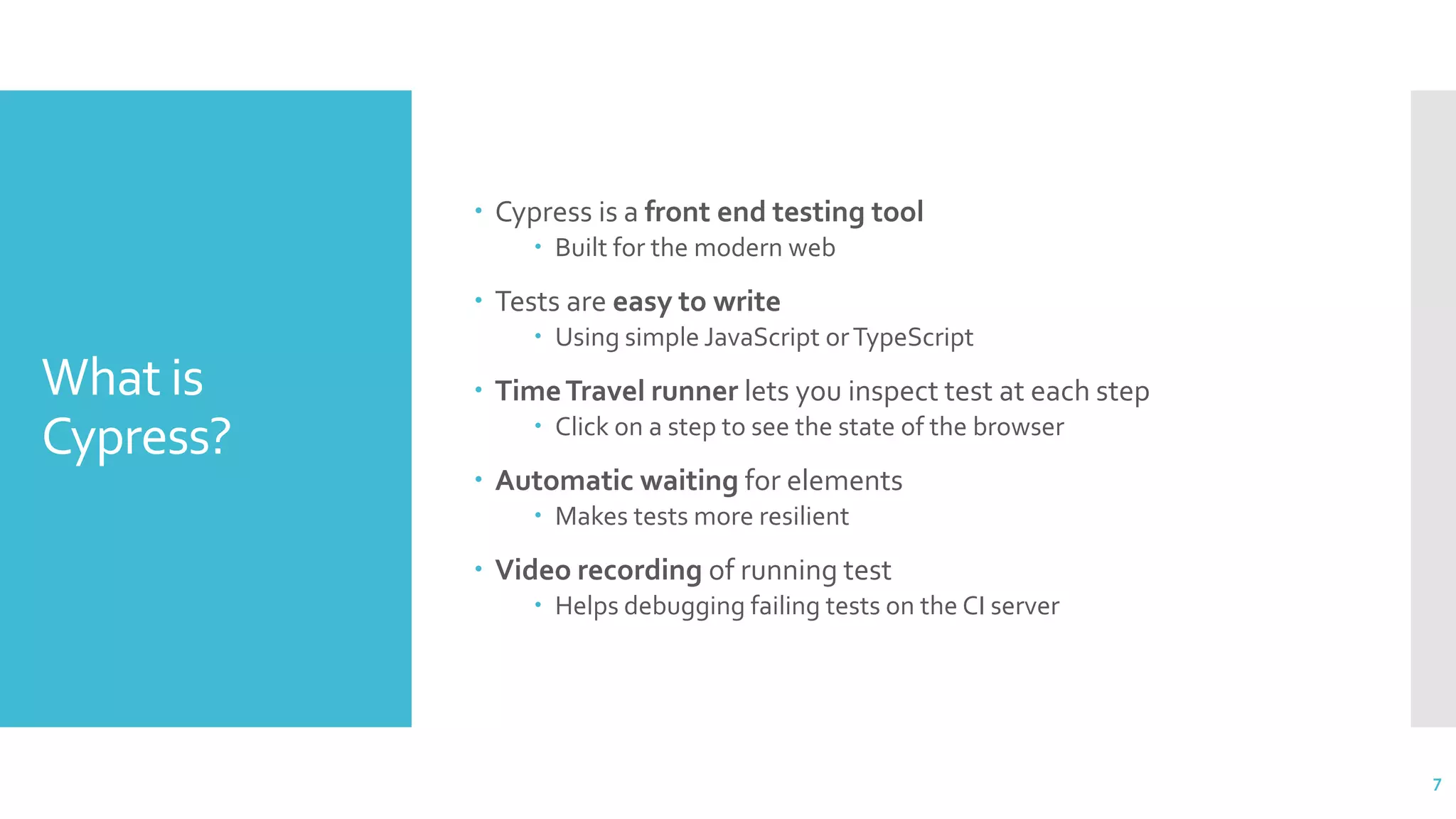 What is
Cypress?
 Cypress is a front end testing tool
 Built for the modern web
 Tests are easy to write
 Using simple JavaScript orTypeScript
 TimeTravel runner lets you inspect test at each step
 Click on a step to see the state of the browser
 Automatic waiting for elements
 Makes tests more resilient
 Video recording of running test
 Helps debugging failing tests on the CI server
7
 