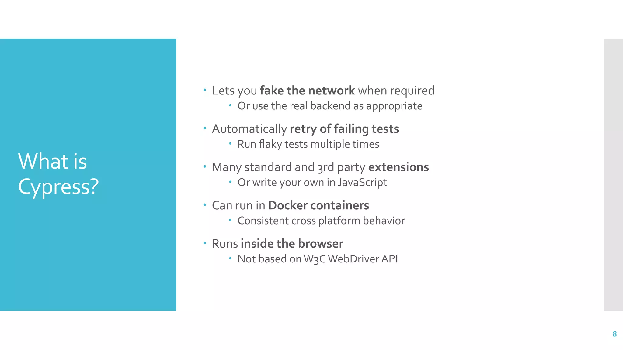 What is
Cypress?
 Lets you fake the network when required
 Or use the real backend as appropriate
 Automatically retry of failing tests
 Run flaky tests multiple times
 Many standard and 3rd party extensions
 Or write your own in JavaScript
 Can run in Docker containers
 Consistent cross platform behavior
 Runs inside the browser
 Not based onW3C WebDriver API
8
 