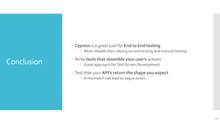 Conclusion
 Cypress is a great tool for End to End testing
 More reliable then relying on unit testing and manual testing
 Write tests that resemble your user’s actions
 Great approach forTest Driven Development
 Test that your API’s return the shape you expect
 A mismatch can lead to vague errors
32
 