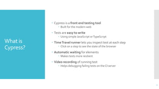 What is
Cypress?
 Cypress is a front end testing tool
 Built for the modern web
 Tests are easy to write
 Using simple JavaScript orTypeScript
 TimeTravel runner lets you inspect test at each step
 Click on a step to see the state of the browser
 Automatic waiting for elements
 Makes tests more resilient
 Video recording of running test
 Helps debugging failing tests on the CI server
7
 