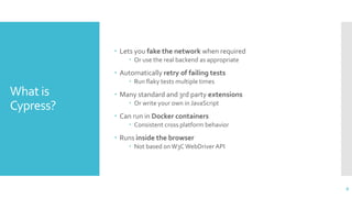 What is
Cypress?
 Lets you fake the network when required
 Or use the real backend as appropriate
 Automatically retry of failing tests
 Run flaky tests multiple times
 Many standard and 3rd party extensions
 Or write your own in JavaScript
 Can run in Docker containers
 Consistent cross platform behavior
 Runs inside the browser
 Not based onW3C WebDriver API
8
 