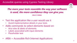 20
Accessible queries using Cypress Testing Library
The more your tests resemble the way your software
is used, the more confidence they can give you.
(Kent C. Dobbs)
• Test the application like a user would use it
• Avoid implementation details in your tests
• Adds commands to select elements based on:
• Aria roles & labels of elements
• Labels associated with input elements
• Placeholder text
• ARIA = Accessible Rich Internet Applications
 