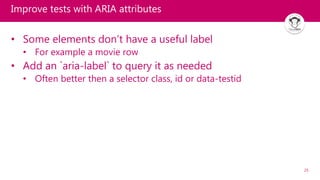 25
Improve tests with ARIA attributes
• Some elements don’t have a useful label
• For example a movie row
• Add an `aria-label` to query it as needed
• Often better then a selector class, id or data-testid
 