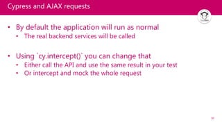 30
Cypress and AJAX requests
• By default the application will run as normal
• The real backend services will be called
• Using `cy.intercept()` you can change that
• Either call the API and use the same result in your test
• Or intercept and mock the whole request
 