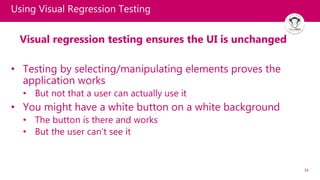 34
Using Visual Regression Testing
Visual regression testing ensures the UI is unchanged
• Testing by selecting/manipulating elements proves the
application works
• But not that a user can actually use it
• You might have a white button on a white background
• The button is there and works
• But the user can’t see it
 