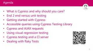 4
Agenda
• What is Cypress and why should you care?
• End 2 end versus unit testing
• Getting started with Cypress
• Accessible queries using Cypress Testing Library
• Cypress and AJAX requests
• Using visual regression testing
• Cypress testing and a CI server
• Dealing with flaky Tests
 