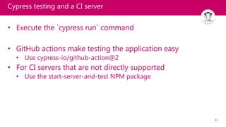 41
Cypress testing and a CI server
• Execute the `cypress run` command
• GitHub actions make testing the application easy
• Use cypress-io/github-action@2
• For CI servers that are not directly supported
• Use the start-server-and-test NPM package
 