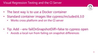 43
Visual Regression Testing and the CI Server
• The best way is to use a Docker container
• Standard container images like cypress/included:6.3.0
• Works cross platform and on the CI server
• Tip: Add --env failOnSnapshotDiff=false to cypress open
• Avoids a local run from failing on snapshot differences
 