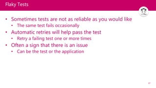 47
Flaky Tests
• Sometimes tests are not as reliable as you would like
• The same test fails occasionally
• Automatic retries will help pass the test
• Retry a failing test one or more times
• Often a sign that there is an issue
• Can be the test or the application
 