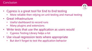 51
Conclusion
• Cypress is a great tool for End to End testing
• More reliable then relying on unit testing and manual testing
• Great infrastructure
• Useful dashboard to record runs
• Many plugins and extensions
• Write tests that use the application as users would
• Cypress Testing Library helps a lot
• Use visual regression tests where appropriate
• But don’t forget to test the application behavior
 