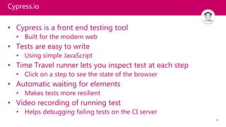 6
Cypress.io
• Cypress is a front end testing tool
• Built for the modern web
• Tests are easy to write
• Using simple JavaScript
• Time Travel runner lets you inspect test at each step
• Click on a step to see the state of the browser
• Automatic waiting for elements
• Makes tests more resilient
• Video recording of running test
• Helps debugging failing tests on the CI server
 