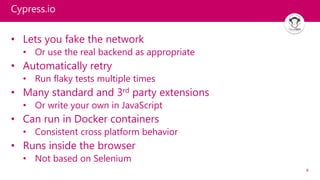 8
Cypress.io
• Lets you fake the network
• Or use the real backend as appropriate
• Automatically retry
• Run flaky tests multiple times
• Many standard and 3rd party extensions
• Or write your own in JavaScript
• Can run in Docker containers
• Consistent cross platform behavior
• Runs inside the browser
• Not based on Selenium
 