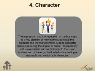 14
4. Character
The impression and the reputation of the business
is a key element of how markets perceive the
products and the management. A good character
helps in reducing the impact of crisis. Transparency
with stakeholders and commitment to the vision
and mission of the organization helps in creating a
reputable and sustainable character.
 