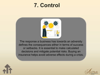17
7. Control
The response a business has towards an adversity
defines the consequences either in terms of success
or setbacks. It is essential to make calculated
decisions and mitigate potential risks. Buying an
insurance helps avoid adverse effects during a crisis.
 