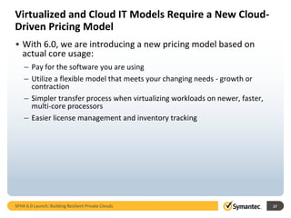Virtualized and Cloud IT Models Require a New Cloud-
Driven Pricing Model
• With 6.0, we are introducing a new pricing model based on
  actual core usage:
    – Pay for the software you are using
    – Utilize a flexible model that meets your changing needs - growth or
      contraction
    – Simpler transfer process when virtualizing workloads on newer, faster,
      multi-core processors
    – Easier license management and inventory tracking




SFHA 6.0 Launch: Building Resilient Private Clouds                             17
 