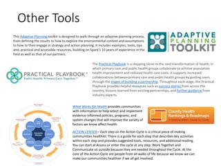 Other Tools
ACTION CENTER – Each step on the Action Cycle is a critical piece of making
communities healthier. There is a guide for each step that describes key activities
within each step and provides suggested tools, resources, and additional reading.
You can start at Assess or enter the cycle at any step. Work Together and
Communicate sit outside because they are needed throughout the Cycle. At the
core of the Action Cycle are people from all walks of life because we know we can
make our communities healthier if we all get involved.
What Works for Health provides communities
with information to help select and implement
evidence-informed policies, programs, and
system changes that will improve the variety of
factors we know affect health.
This Adaptive Planning toolkit is designed to walk through an adaptive planning process,
from defining the results to how to explore the environmental context and assumptions
to how to then engage in strategy and action planning. It includes examples, tools, tips
and, practical and accessible resources, building on Spark’s 10 years of experience in the
field as well as that of our partners.
The Practical Playbook is a stepping stone in the next transformation of health, in
which primary care and public health groups collaborate to achieve population
health improvement and reduced health care costs. It supports increased
collaborations between primary care and public health groups by guiding users
through the stages of building a partnership. Throughout each stage, the Practical
Playbook provides helpful resources such as success stories from across the
country, lessons-learned from existing partnerships, and further guidance from
industry experts.
 