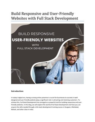 Build Responsive and User-Friendly
Websites with Full Stack Development
Introduction:
In today's digital era, having a strong online presence is crucial for businesses to succeed. A well-
designed and user-friendly website plays a significant role in attracting and retaining customers. To
achieve this, Full Stack Development has emerged as a powerful tool for building responsive and user-
friendly websites. In this blog, we will explore the world of Full Stack Development and how you can
acquire the skills needed through a full-stack development training course in Gurgaon, Allahabad,
Mohali, and other cities in India.
 