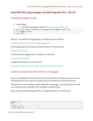 Build REST APIs using Swagger and IBM Integration Bus – IIB v10 | Julian Smiles
juliansmiles@ibmdeveloper.com
Build REST APIs using Swagger and IBM Integration Bus – IIB v10
Installing Swagger locally
1. Install NodeJS
a. Choose the appropriate installer from https://nodejs.org/download/
2. git clone https://github.com/swagger-api/swagger-editor.git
3. cd swagger-editor
4. npm start
Note for 3. You will find the Swagger-editor in thebelow location in Windows
C:Users{UserName}DocumentsGitHubswagger-editor
Once Swagger Editor starts locally it will open the Editor in the below location
http://localhost:8080/#/
The browserbased swagger editor is available in the internet at
http://editor.swagger.io/#/
Swagger API Specification can be found here
https://github.com/swagger-api/swagger-spec/blob/master/versions/2.0.md
Create a Simple Rest API Definition in Swagger
Below is a simple REST API named Payment API. The Payment API will enable customers to view all
scheduled payments for a Customer and post payments to different accounts setup for bill pay.
The goal here is to just show how to define a REST API using Swagger as use it for development in IIB
v10. I will cover how to model REST APIs using RAML in a different post.
Below is the Payment API Swagger definition. Swagger definitions are in YAML format.
swagger: '2.0'
info:
version: '1.0.0'
title: Payment API
 