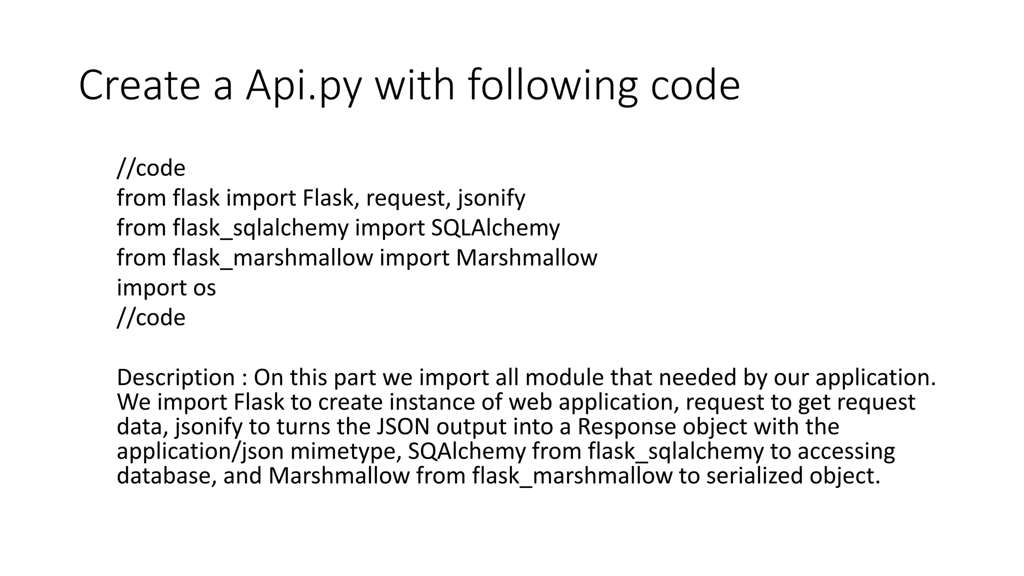 Create a Api.py with following code
//code
from flask import Flask, request, jsonify
from flask_sqlalchemy import SQLAlchemy
from flask_marshmallow import Marshmallow
import os
//code
Description : On this part we import all module that needed by our application.
We import Flask to create instance of web application, request to get request
data, jsonify to turns the JSON output into a Response object with the
application/json mimetype, SQAlchemy from flask_sqlalchemy to accessing
database, and Marshmallow from flask_marshmallow to serialized object.
 