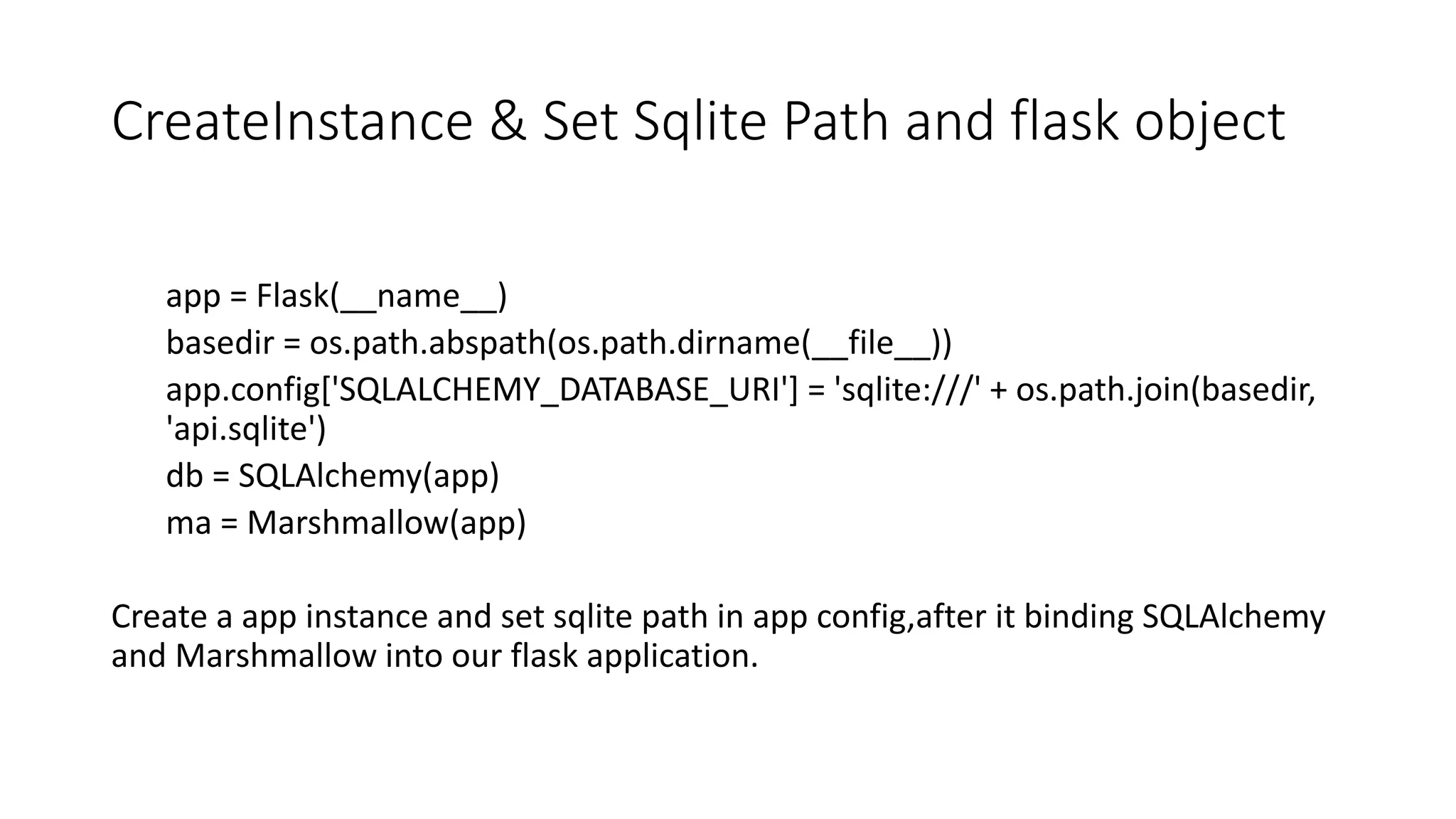 CreateInstance & Set Sqlite Path and flask object
app = Flask(__name__)
basedir = os.path.abspath(os.path.dirname(__file__))
app.config['SQLALCHEMY_DATABASE_URI'] = 'sqlite:///' + os.path.join(basedir,
'api.sqlite')
db = SQLAlchemy(app)
ma = Marshmallow(app)
Create a app instance and set sqlite path in app config,after it binding SQLAlchemy
and Marshmallow into our flask application.
 