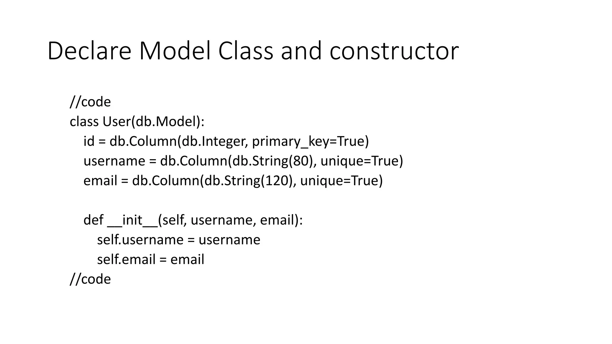 Declare Model Class and constructor
//code
class User(db.Model):
id = db.Column(db.Integer, primary_key=True)
username = db.Column(db.String(80), unique=True)
email = db.Column(db.String(120), unique=True)
def __init__(self, username, email):
self.username = username
self.email = email
//code
 