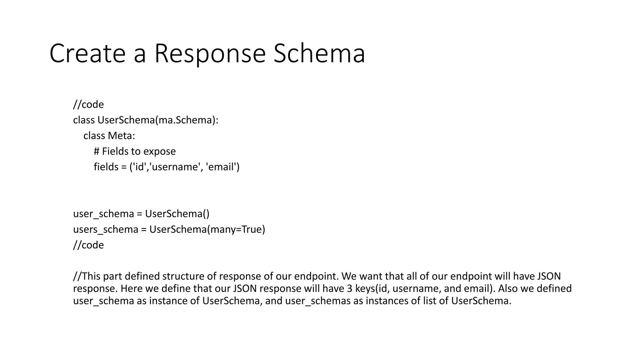 Create a Response Schema
//code
class UserSchema(ma.Schema):
class Meta:
# Fields to expose
fields = ('id','username', 'email')
user_schema = UserSchema()
users_schema = UserSchema(many=True)
//code
//This part defined structure of response of our endpoint. We want that all of our endpoint will have JSON
response. Here we define that our JSON response will have 3 keys(id, username, and email). Also we defined
user_schema as instance of UserSchema, and user_schemas as instances of list of UserSchema.
 