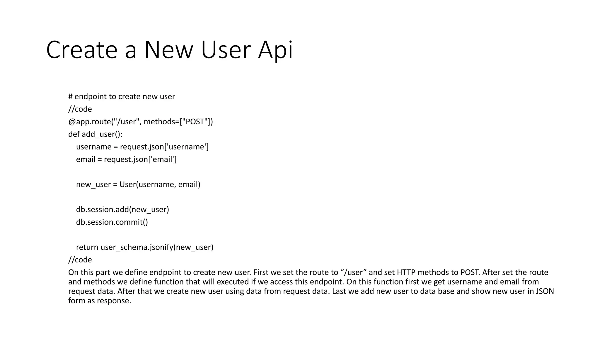 Create a New User Api
# endpoint to create new user
//code
@app.route("/user", methods=["POST"])
def add_user():
username = request.json['username']
email = request.json['email']
new_user = User(username, email)
db.session.add(new_user)
db.session.commit()
return user_schema.jsonify(new_user)
//code
On this part we define endpoint to create new user. First we set the route to “/user” and set HTTP methods to POST. After set the route
and methods we define function that will executed if we access this endpoint. On this function first we get username and email from
request data. After that we create new user using data from request data. Last we add new user to data base and show new user in JSON
form as response.
 