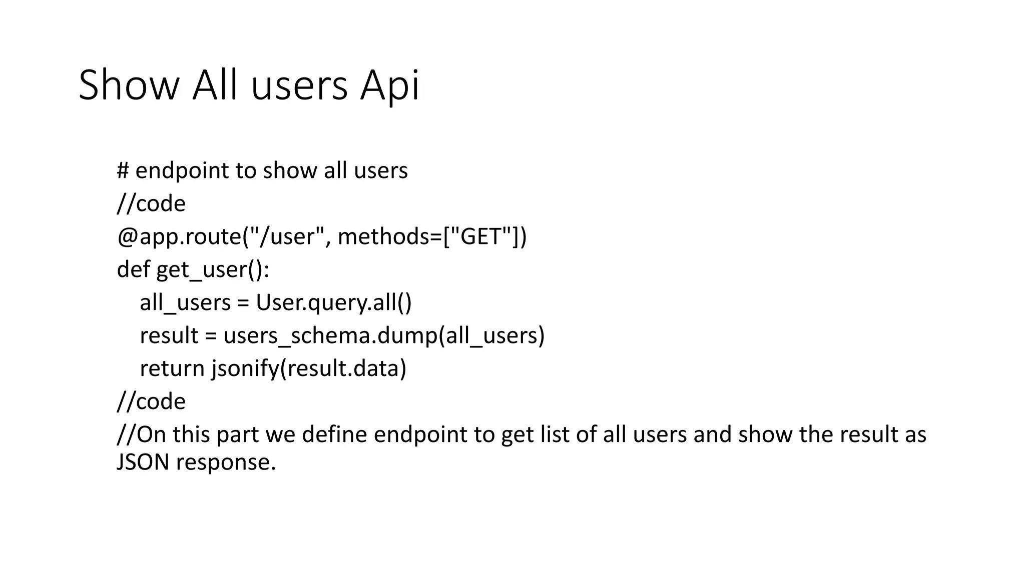 Show All users Api
# endpoint to show all users
//code
@app.route("/user", methods=["GET"])
def get_user():
all_users = User.query.all()
result = users_schema.dump(all_users)
return jsonify(result.data)
//code
//On this part we define endpoint to get list of all users and show the result as
JSON response.
 