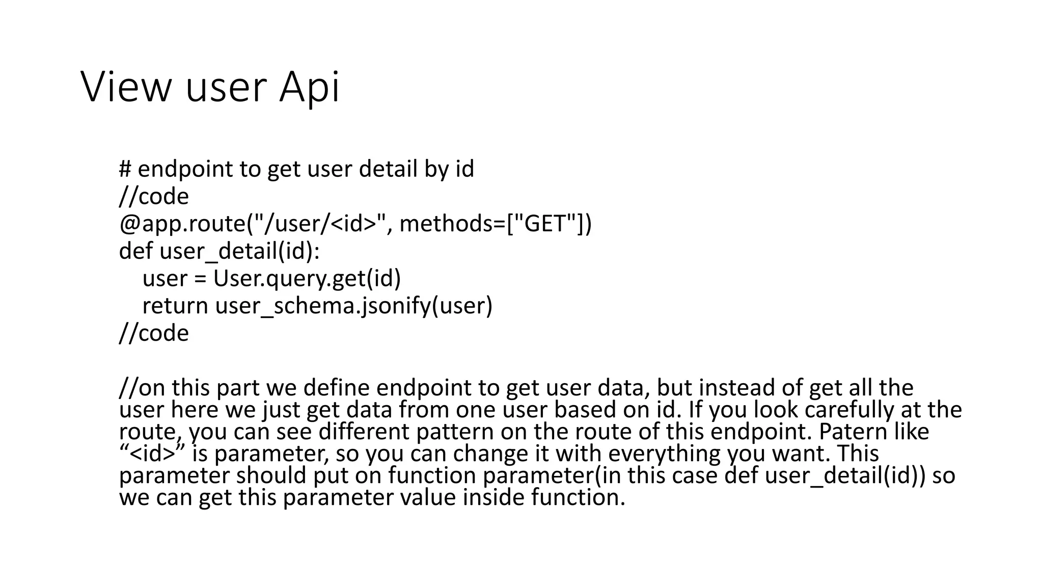 View user Api
# endpoint to get user detail by id
//code
@app.route("/user/<id>", methods=["GET"])
def user_detail(id):
user = User.query.get(id)
return user_schema.jsonify(user)
//code
//on this part we define endpoint to get user data, but instead of get all the
user here we just get data from one user based on id. If you look carefully at the
route, you can see different pattern on the route of this endpoint. Patern like
“<id>” is parameter, so you can change it with everything you want. This
parameter should put on function parameter(in this case def user_detail(id)) so
we can get this parameter value inside function.
 