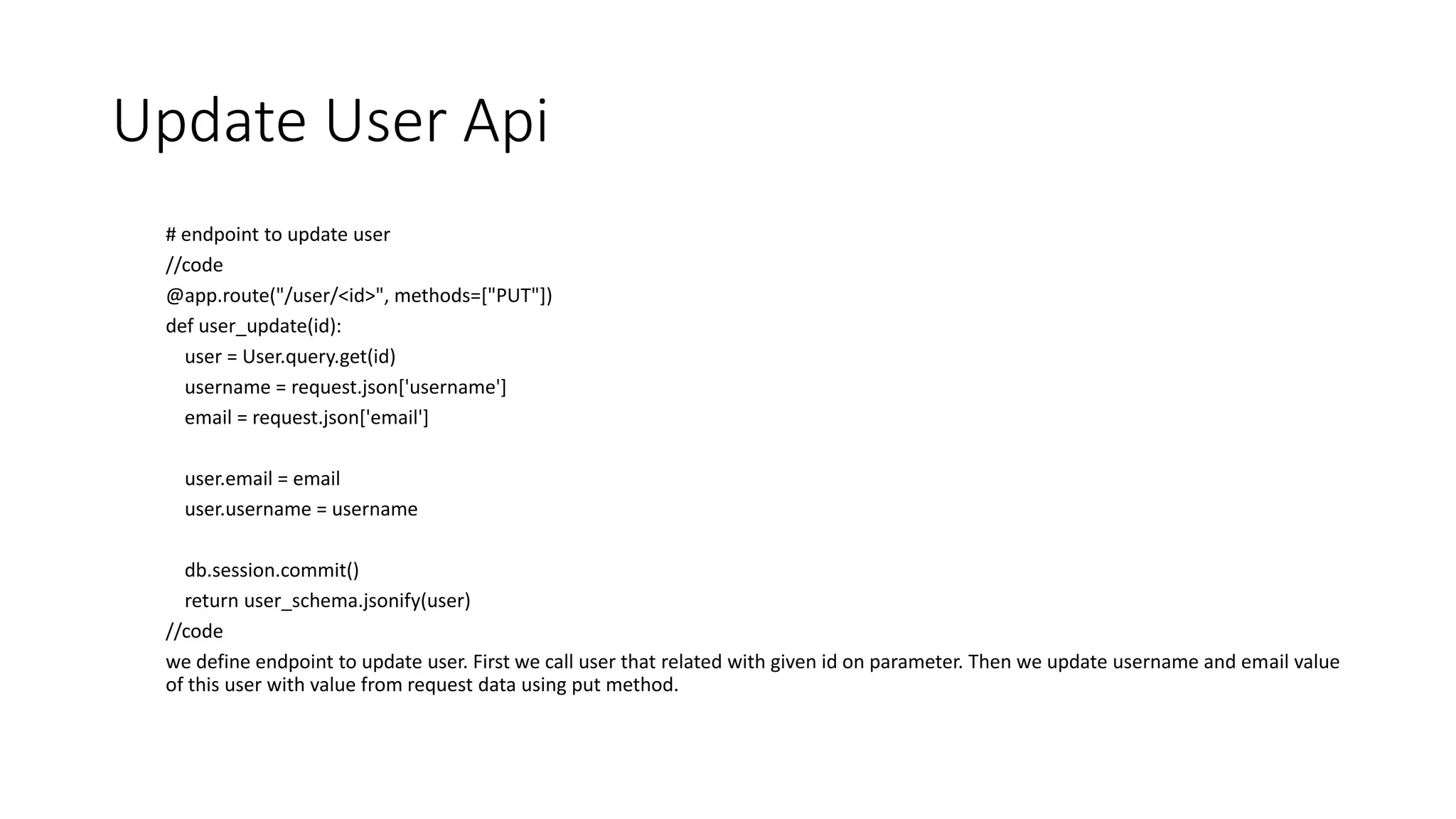 Update User Api
# endpoint to update user
//code
@app.route("/user/<id>", methods=["PUT"])
def user_update(id):
user = User.query.get(id)
username = request.json['username']
email = request.json['email']
user.email = email
user.username = username
db.session.commit()
return user_schema.jsonify(user)
//code
we define endpoint to update user. First we call user that related with given id on parameter. Then we update username and email value
of this user with value from request data using put method.
 