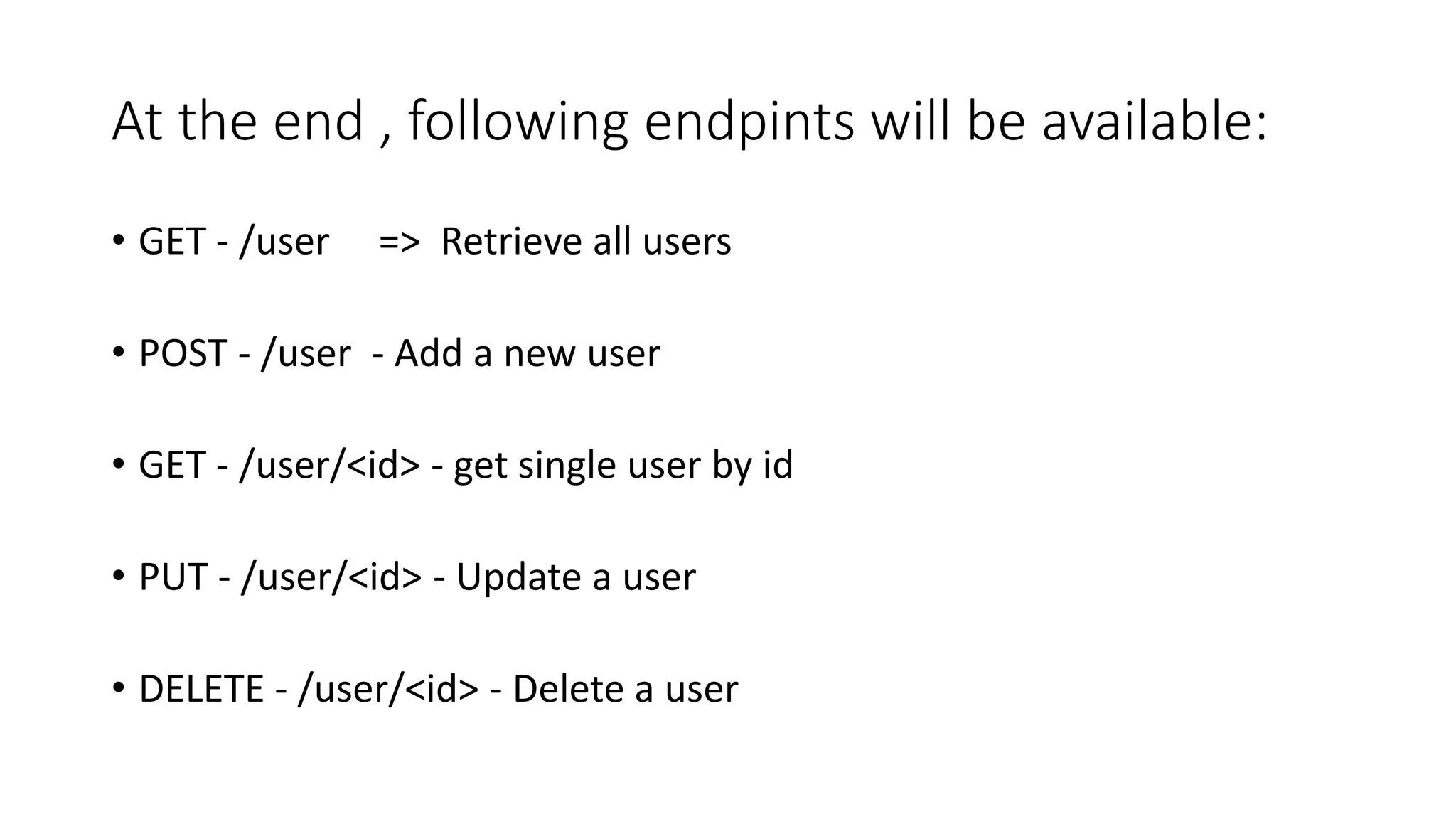 At the end , following endpints will be available:
• GET - /user => Retrieve all users
• POST - /user - Add a new user
• GET - /user/<id> - get single user by id
• PUT - /user/<id> - Update a user
• DELETE - /user/<id> - Delete a user
 