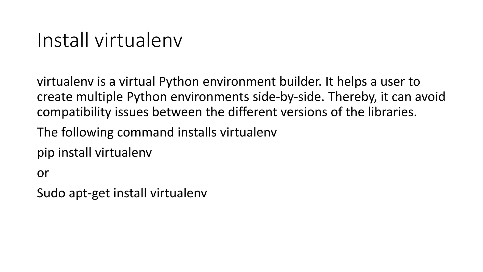 Install virtualenv
virtualenv is a virtual Python environment builder. It helps a user to
create multiple Python environments side-by-side. Thereby, it can avoid
compatibility issues between the different versions of the libraries.
The following command installs virtualenv
pip install virtualenv
or
Sudo apt-get install virtualenv
 