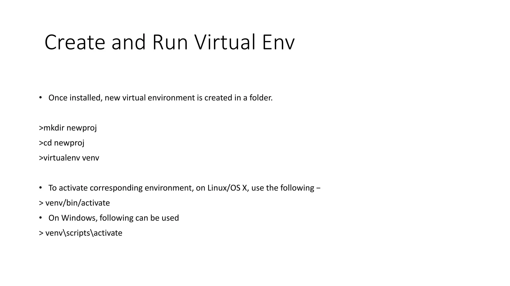 Create and Run Virtual Env
• Once installed, new virtual environment is created in a folder.
>mkdir newproj
>cd newproj
>virtualenv venv
• To activate corresponding environment, on Linux/OS X, use the following −
> venv/bin/activate
• On Windows, following can be used
> venvscriptsactivate
 