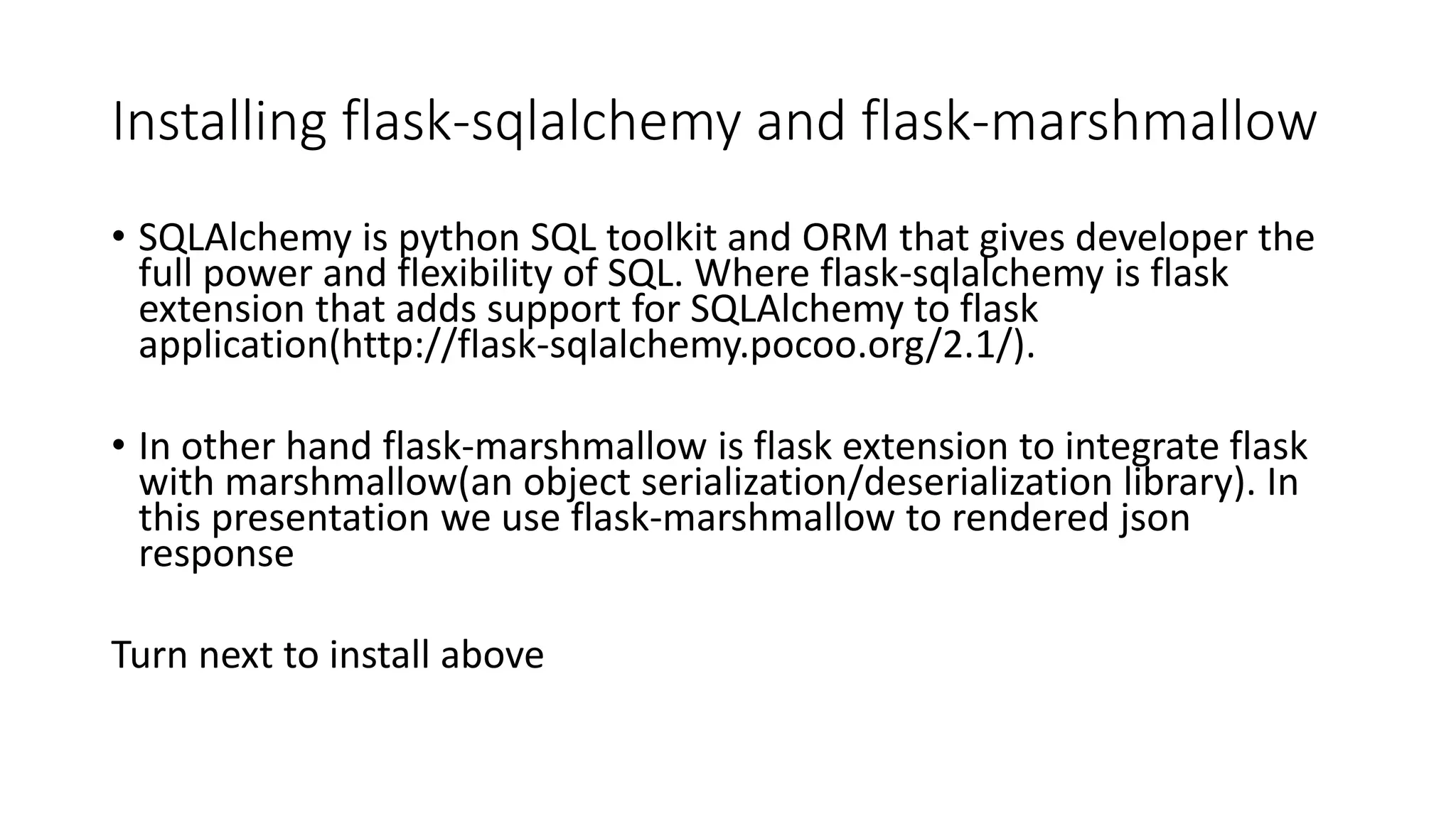 Installing flask-sqlalchemy and flask-marshmallow
• SQLAlchemy is python SQL toolkit and ORM that gives developer the
full power and flexibility of SQL. Where flask-sqlalchemy is flask
extension that adds support for SQLAlchemy to flask
application(http://flask-sqlalchemy.pocoo.org/2.1/).
• In other hand flask-marshmallow is flask extension to integrate flask
with marshmallow(an object serialization/deserialization library). In
this presentation we use flask-marshmallow to rendered json
response
Turn next to install above
 
