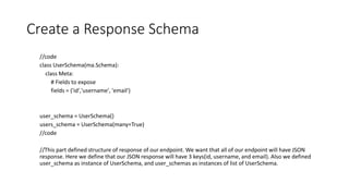 Create a Response Schema
//code
class UserSchema(ma.Schema):
class Meta:
# Fields to expose
fields = ('id','username', 'email')
user_schema = UserSchema()
users_schema = UserSchema(many=True)
//code
//This part defined structure of response of our endpoint. We want that all of our endpoint will have JSON
response. Here we define that our JSON response will have 3 keys(id, username, and email). Also we defined
user_schema as instance of UserSchema, and user_schemas as instances of list of UserSchema.
 