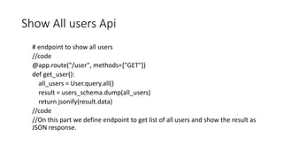 Show All users Api
# endpoint to show all users
//code
@app.route("/user", methods=["GET"])
def get_user():
all_users = User.query.all()
result = users_schema.dump(all_users)
return jsonify(result.data)
//code
//On this part we define endpoint to get list of all users and show the result as
JSON response.
 