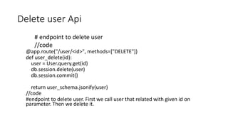 Delete user Api
# endpoint to delete user
//code
@app.route("/user/<id>", methods=["DELETE"])
def user_delete(id):
user = User.query.get(id)
db.session.delete(user)
db.session.commit()
return user_schema.jsonify(user)
//code
#endpoint to delete user. First we call user that related with given id on
parameter. Then we delete it.
 