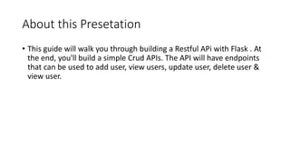About this Presetation
• This guide will walk you through building a Restful APi with Flask . At
the end, you'll build a simple Crud APIs. The API will have endpoints
that can be used to add user, view users, update user, delete user &
view user.
 