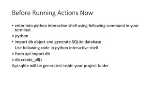 Before Running Actions Now
• enter into python interactive shell using following command in your
terminal:
> python
• import db object and generate SQLite database
Use following code in python interactive shell
> from api import db
> db.create_all()
Api.sqlite will be generated inside your project folder
 