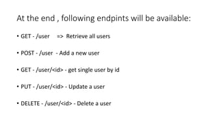 At the end , following endpints will be available:
• GET - /user => Retrieve all users
• POST - /user - Add a new user
• GET - /user/<id> - get single user by id
• PUT - /user/<id> - Update a user
• DELETE - /user/<id> - Delete a user
 