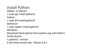 Install Python
Debian or Ubuntu
> sudo apt install python3
Fedora
> sudo dnf install python3
Opensuse
> sudo zypper install python3
Windows:
Download latest python from python.org and install it
Verify Version
> python3 --version
it will show version like : Python 3.6.1
 
