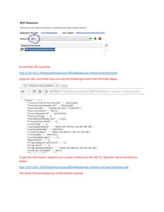 So the final URL would be
http://127.0.0.1:7101/xxInvProcessTxns-RESTWebService-context-root/rest/1/Inv
Copy the URL and check if you can see the following records from the View Object
To get the information related to our custom method use the URL for ‘describe’ which would be as
below
http://127.0.0.1:7101/xxInvProcessTxns-RESTWebService-context-root/rest/1/Inv/describe
The above link would give you all the details required
 